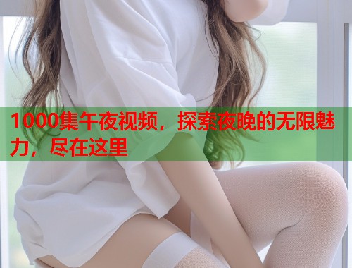 1000集午夜视频，探索夜晚的无限魅力，尽在这里