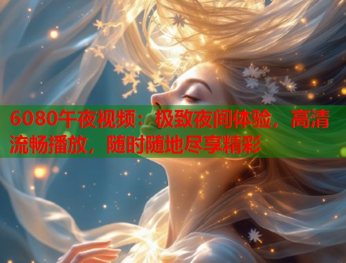 6080午夜视频：极致夜间体验，高清流畅播放，随时随地尽享精彩