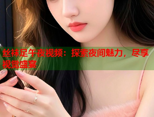 丝袜足午夜视频：探索夜间魅力，尽享视觉盛宴