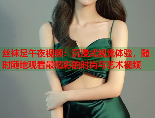 丝袜足午夜视频：沉浸式视觉体验，随时随地观看最精彩的时尚与艺术视频