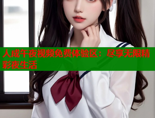 人成午夜视频免费体验区：尽享无限精彩夜生活