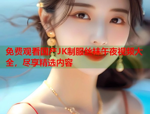 免费观看国产JK制服丝袜午夜视频大全，尽享精选内容