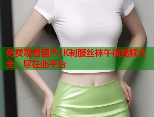 免费观看国产JK制服丝袜午夜视频大全，尽在此平台