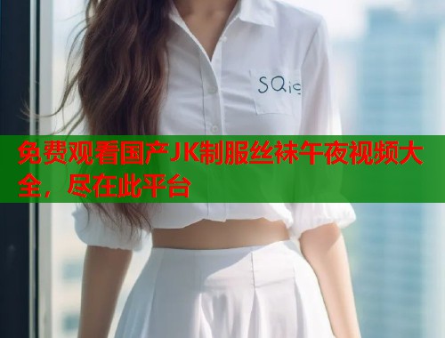 免费观看国产JK制服丝袜午夜视频大全，尽在此平台