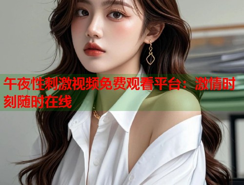 午夜性刺激视频免费观看平台：激情时刻随时在线