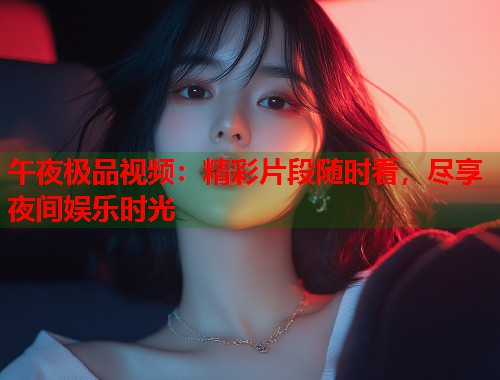 午夜极品视频：精彩片段随时看，尽享夜间娱乐时光