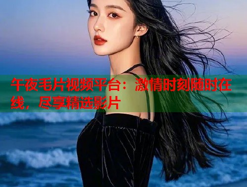 午夜毛片视频平台：激情时刻随时在线，尽享精选影片