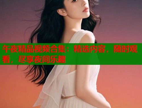 午夜精品视频合集：精选内容，随时观看，尽享夜间乐趣