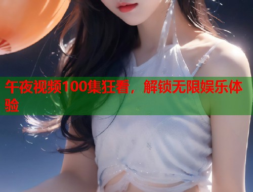 午夜视频100集狂看，解锁无限娱乐体验