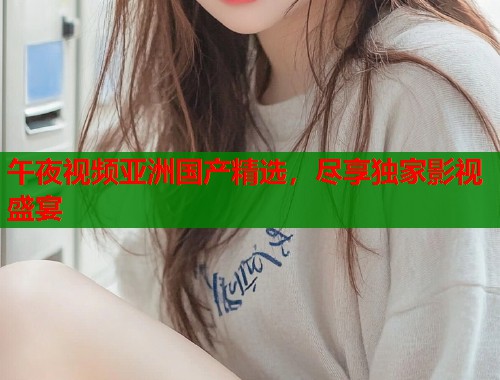 午夜视频亚洲国产精选，尽享独家影视盛宴