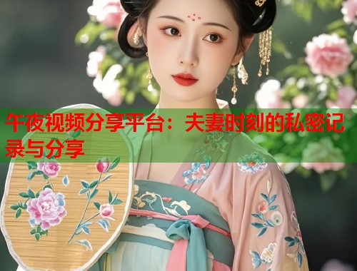 午夜视频分享平台：夫妻时刻的私密记录与分享
