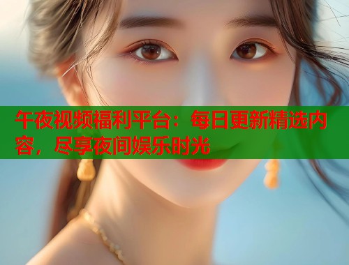 午夜视频福利平台：每日更新精选内容，尽享夜间娱乐时光