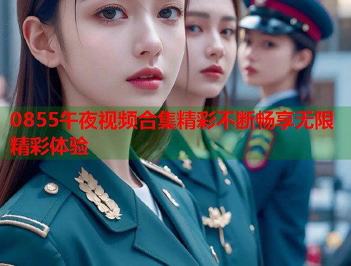 0855午夜视频合集精彩不断畅享无限精彩体验