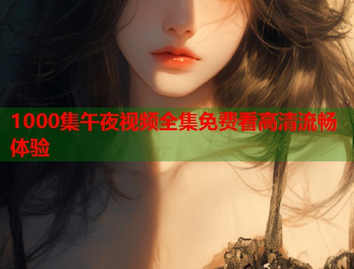 1000集午夜视频全集免费看高清流畅体验