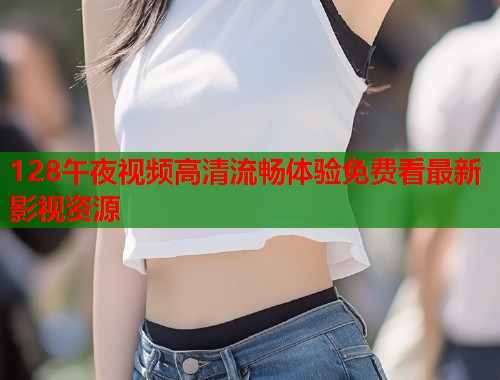 128午夜视频高清流畅体验免费看最新影视资源