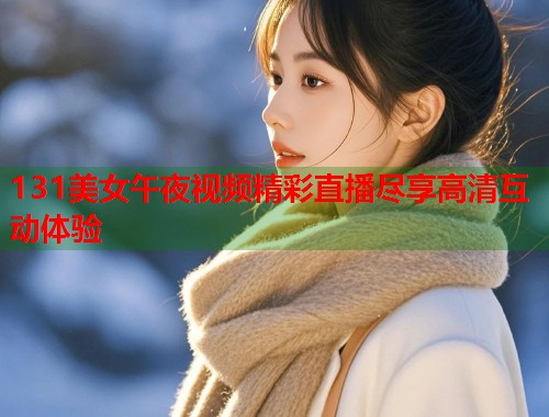 131美女午夜视频精彩直播尽享高清互动体验