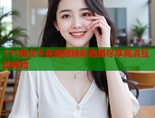 131美女午夜视频精彩直播尽享高清互动体验