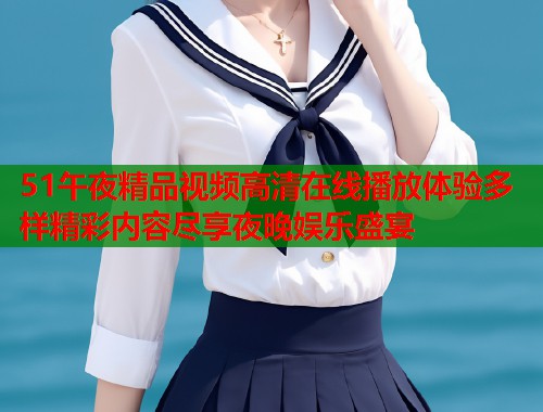 51午夜精品视频高清在线播放体验多样精彩内容尽享夜晚娱乐盛宴
