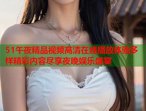51午夜精品视频高清在线播放体验多样精彩内容尽享夜晚娱乐盛宴