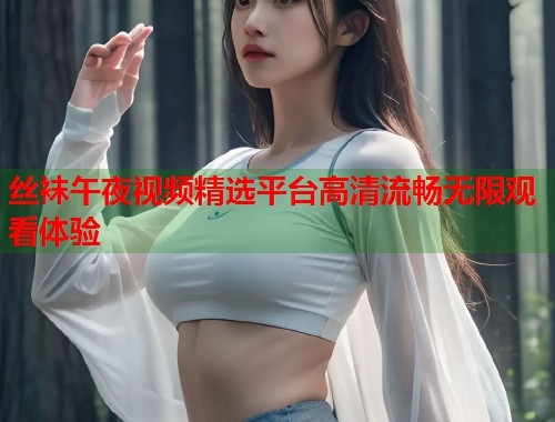 丝袜午夜视频精选平台高清流畅无限观看体验