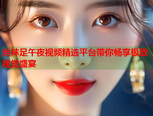 丝袜足午夜视频精选平台带你畅享极致视觉盛宴