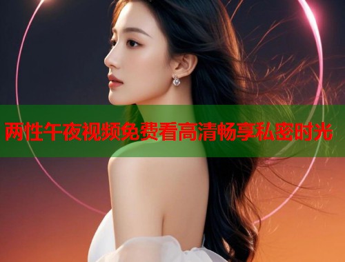 两性午夜视频免费看高清畅享私密时光