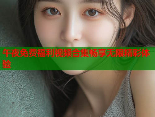 午夜免费福利视频合集畅享无限精彩体验