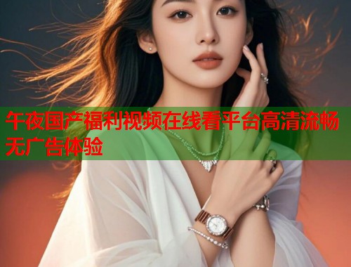 午夜国产福利视频在线看平台高清流畅无广告体验