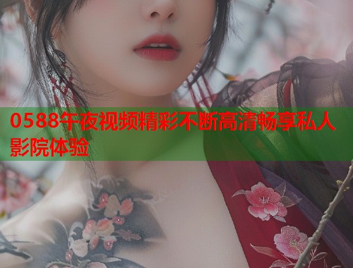 0588午夜视频精彩不断高清畅享私人影院体验