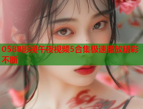 0588影视午夜视频5合集极速播放精彩不断