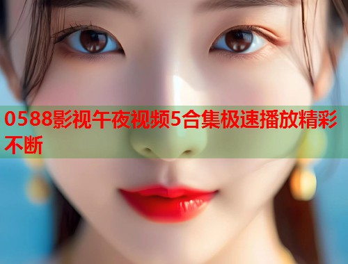 0588影视午夜视频5合集极速播放精彩不断