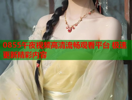 0855午夜视频高清流畅观看平台 极速更新精彩内容