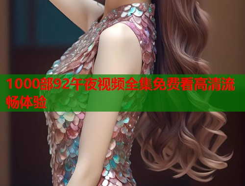 1000部92午夜视频全集免费看高清流畅体验