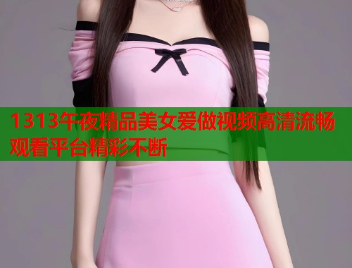 1313午夜精品美女爱做视频高清流畅观看平台精彩不断