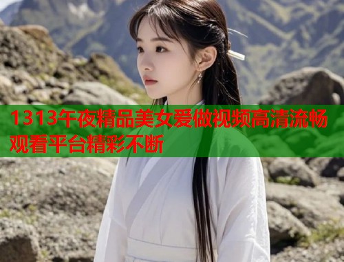 1313午夜精品美女爱做视频高清流畅观看平台精彩不断