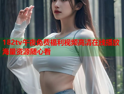 182tv午夜免费福利视频高清在线播放海量资源随心看