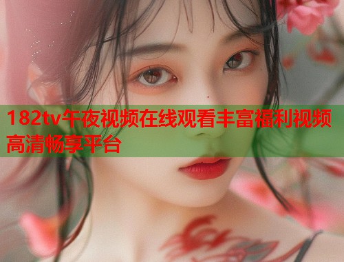 182tv午夜视频在线观看丰富福利视频高清畅享平台