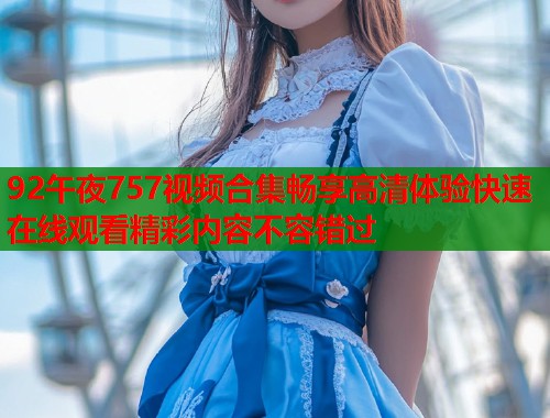 92午夜757视频合集畅享高清体验快速在线观看精彩内容不容错过