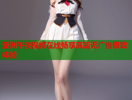亚洲午夜视频在线畅享高清无广告极致体验