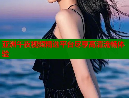 亚洲午夜视频精选平台尽享高清流畅体验