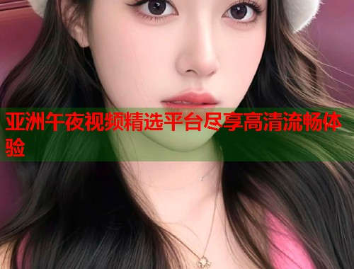 亚洲午夜视频精选平台尽享高清流畅体验