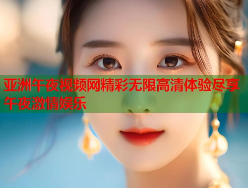 亚洲午夜视频网精彩无限高清体验尽享午夜激情娱乐