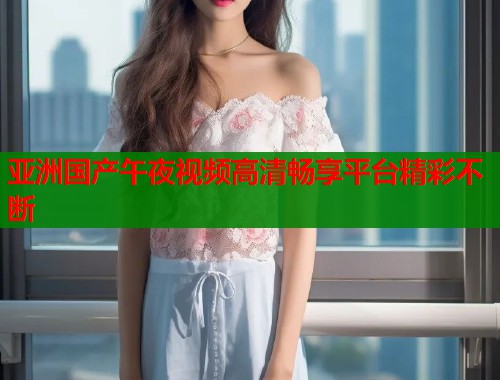 亚洲国产午夜视频高清畅享平台精彩不断