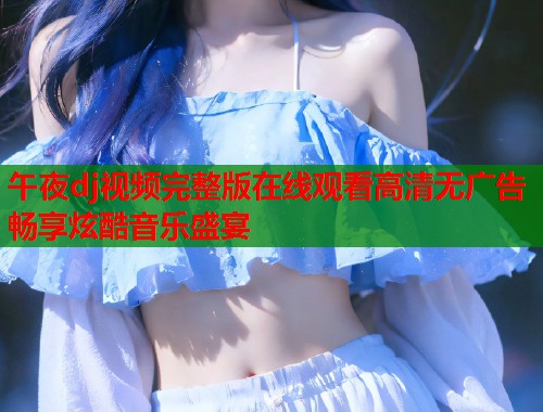 午夜dj视频完整版在线观看高清无广告畅享炫酷音乐盛宴