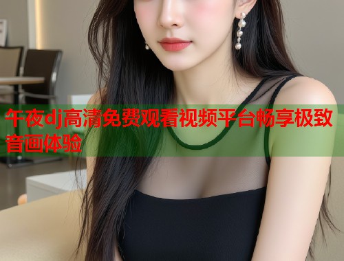午夜dj高清免费观看视频平台畅享极致音画体验