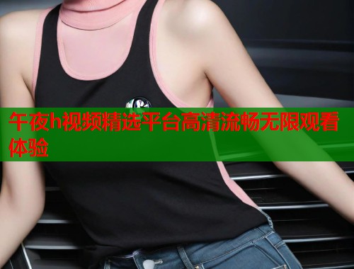 午夜h视频精选平台高清流畅无限观看体验