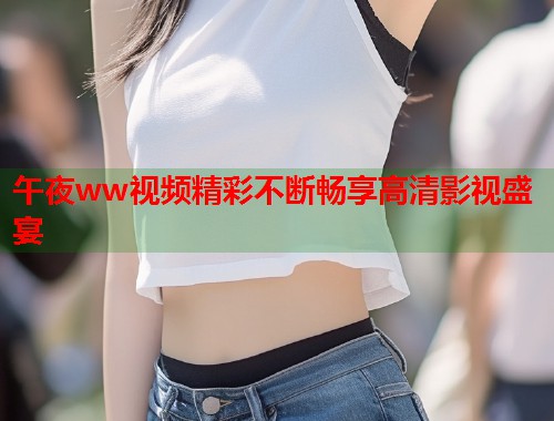 午夜ww视频精彩不断畅享高清影视盛宴
