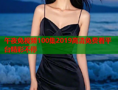 午夜免视频100集2019高清免费看平台精彩不停