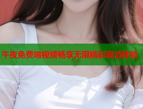 午夜免费啪视频畅享无限精彩高清体验