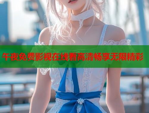 午夜免费影视在线看高清畅享无限精彩
